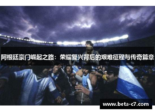 阿根廷豪门崛起之路：荣耀复兴背后的艰难征程与传奇篇章