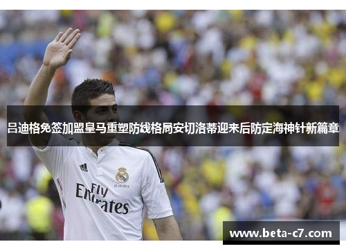 吕迪格免签加盟皇马重塑防线格局安切洛蒂迎来后防定海神针新篇章