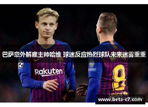 巴萨意外解雇主帅哈维 球迷反应热烈球队未来迷雾重重