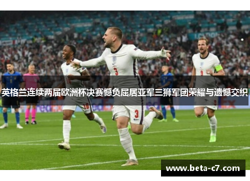 英格兰连续两届欧洲杯决赛憾负屈居亚军三狮军团荣耀与遗憾交织 英格兰连续两届欧洲杯决赛憾负屈居亚军三狮军团荣耀与遗憾交织