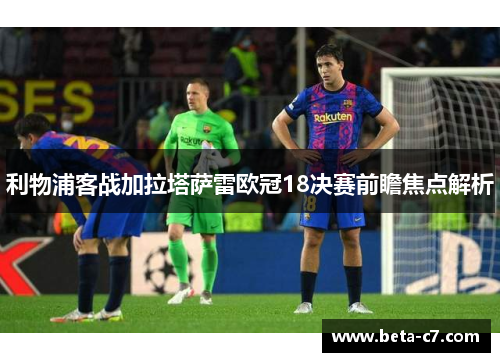 利物浦客战加拉塔萨雷欧冠18决赛前瞻焦点解析 利物浦客战加拉塔萨雷欧冠18决赛前瞻焦点解析
