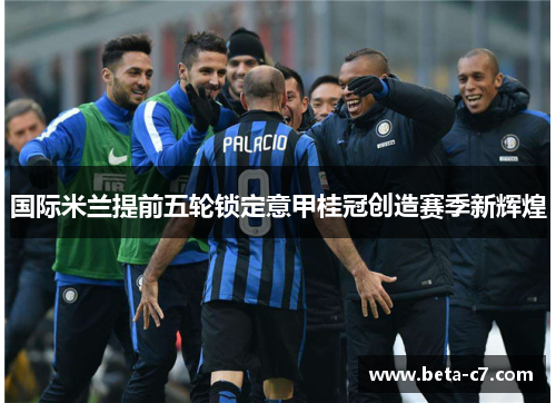 国际米兰提前五轮锁定意甲桂冠创造赛季新辉煌 国际米兰提前五轮锁定意甲桂冠创造赛季新辉煌