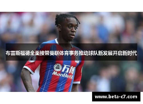 布雷斯福德全面接管曼联体育事务推动球队新发展开启新时代