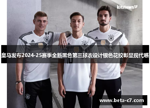 皇马发布2024-25赛季全新黑色第三球衣设计银色花纹彰显现代感